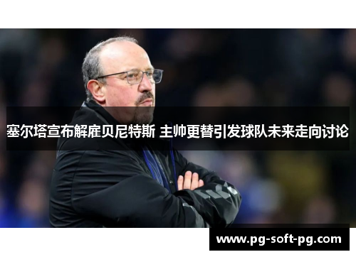 塞尔塔宣布解雇贝尼特斯 主帅更替引发球队未来走向讨论 塞尔塔宣布解雇贝尼特斯 主帅更替引发球队未来走向讨论